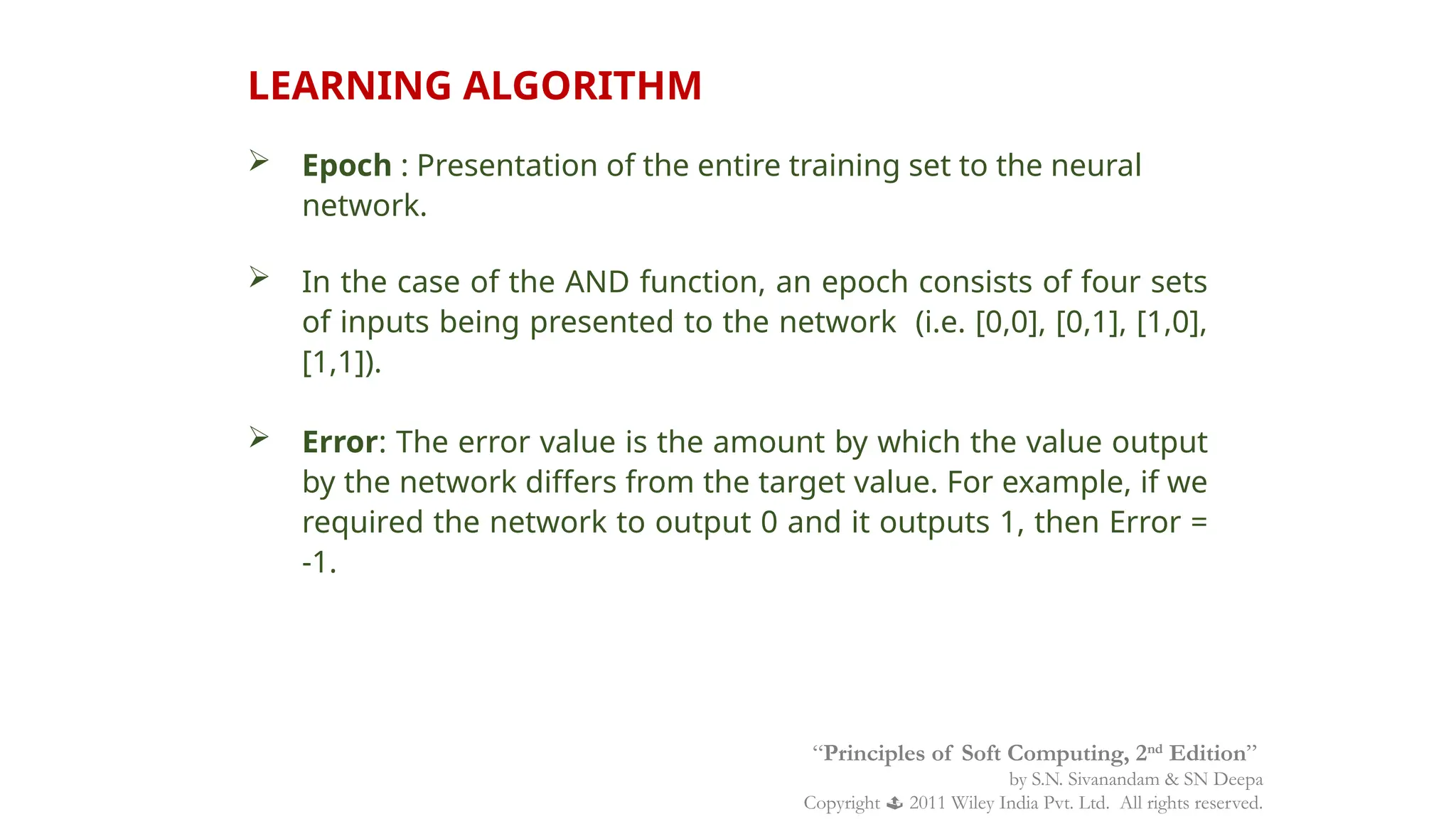 LEARNING ALGORITHM
 Epoch : Presentation of the entire training set to the neural
network.
 In the case of the AND function, an epoch consists of four sets
of inputs being presented to the network (i.e. [0,0], [0,1], [1,0],
[1,1]).
 Error: The error value is the amount by which the value output
by the network differs from the target value. For example, if we
required the network to output 0 and it outputs 1, then Error =
-1.
“Principles of Soft Computing, 2nd
Edition”
by S.N. Sivanandam & SN Deepa
Copyright  2011 Wiley India Pvt. Ltd. All rights reserved.
 
