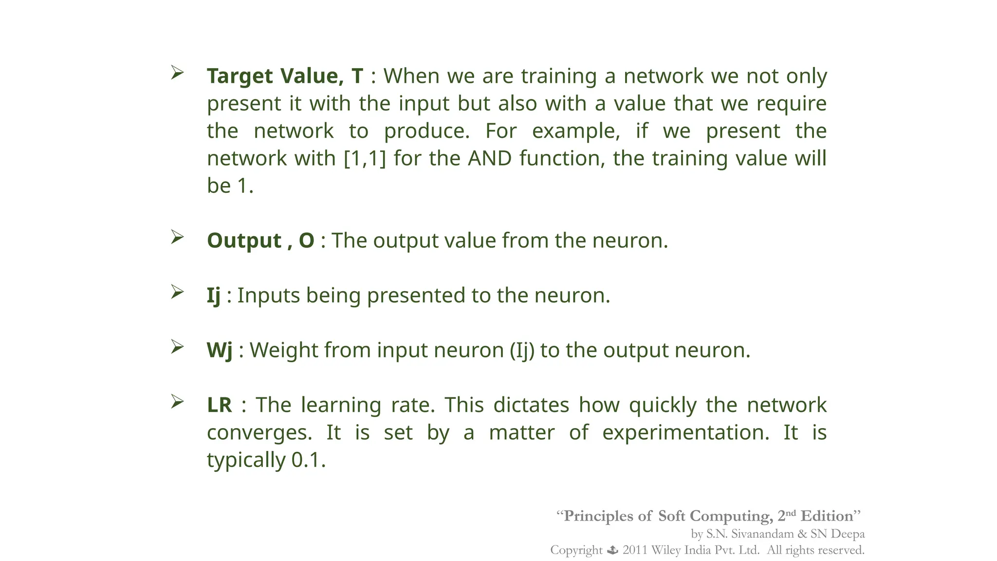  Target Value, T : When we are training a network we not only
present it with the input but also with a value that we require
the network to produce. For example, if we present the
network with [1,1] for the AND function, the training value will
be 1.
 Output , O : The output value from the neuron.
 Ij : Inputs being presented to the neuron.
 Wj : Weight from input neuron (Ij) to the output neuron.
 LR : The learning rate. This dictates how quickly the network
converges. It is set by a matter of experimentation. It is
typically 0.1.
“Principles of Soft Computing, 2nd
Edition”
by S.N. Sivanandam & SN Deepa
Copyright  2011 Wiley India Pvt. Ltd. All rights reserved.
 