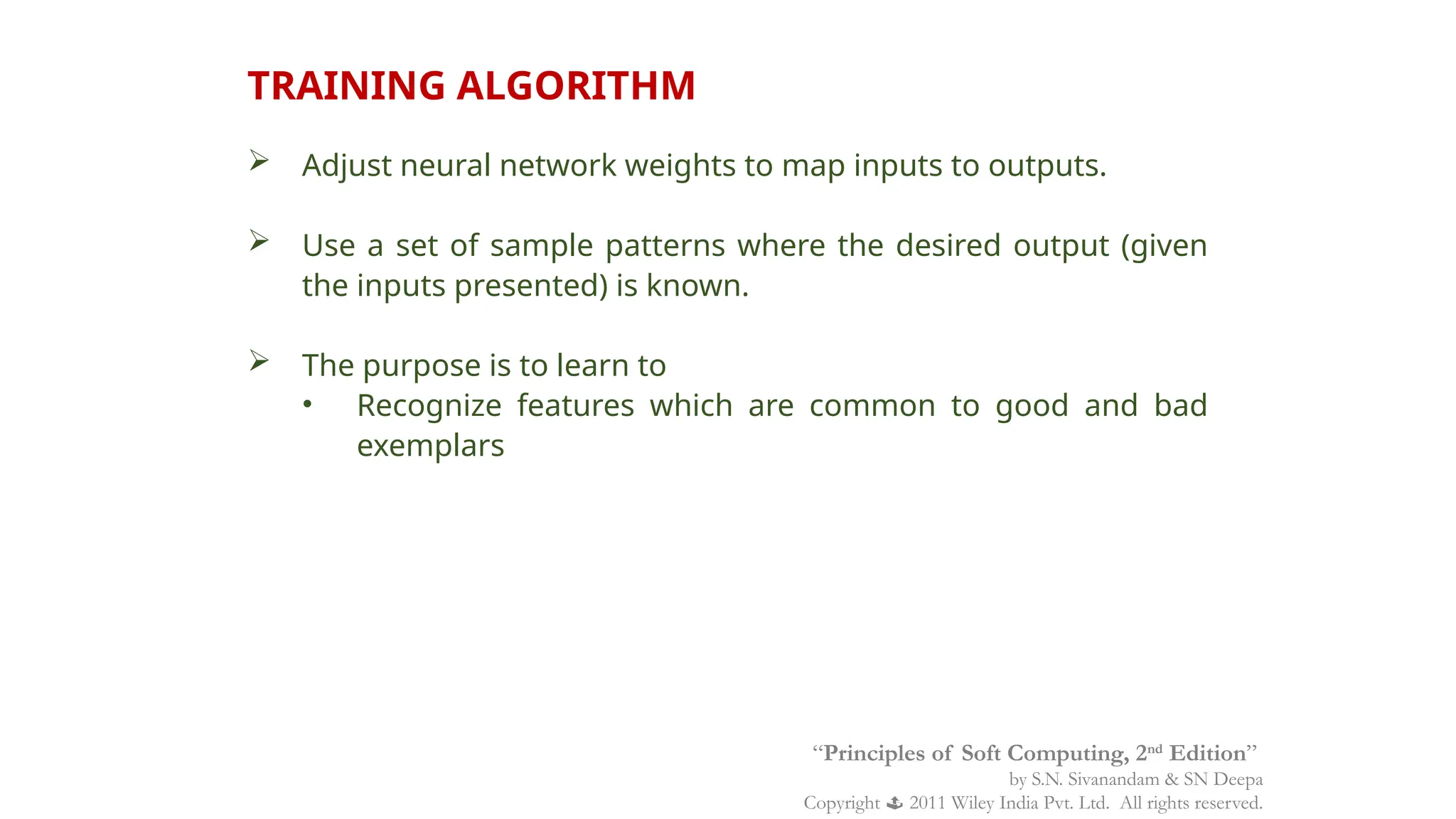 TRAINING ALGORITHM
 Adjust neural network weights to map inputs to outputs.
 Use a set of sample patterns where the desired output (given
the inputs presented) is known.
 The purpose is to learn to
• Recognize features which are common to good and bad
exemplars
“Principles of Soft Computing, 2nd
Edition”
by S.N. Sivanandam & SN Deepa
Copyright  2011 Wiley India Pvt. Ltd. All rights reserved.
 