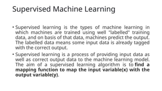 Supervised Machine Learning
• Supervised learning is the types of machine learning in
which machines are trained using well "labelled" training
data, and on basis of that data, machines predict the output.
The labelled data means some input data is already tagged
with the correct output.
• Supervised learning is a process of providing input data as
well as correct output data to the machine learning model.
The aim of a supervised learning algorithm is to find a
mapping function to map the input variable(x) with the
output variable(y).
 
