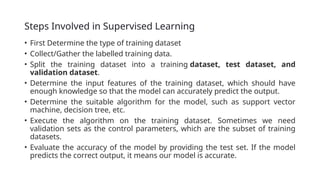 Steps Involved in Supervised Learning
• First Determine the type of training dataset
• Collect/Gather the labelled training data.
• Split the training dataset into a training dataset, test dataset, and
validation dataset.
• Determine the input features of the training dataset, which should have
enough knowledge so that the model can accurately predict the output.
• Determine the suitable algorithm for the model, such as support vector
machine, decision tree, etc.
• Execute the algorithm on the training dataset. Sometimes we need
validation sets as the control parameters, which are the subset of training
datasets.
• Evaluate the accuracy of the model by providing the test set. If the model
predicts the correct output, it means our model is accurate.
 