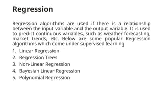 Regression
Regression algorithms are used if there is a relationship
between the input variable and the output variable. It is used
to predict continuous variables, such as weather forecasting,
market trends, etc. Below are some popular Regression
algorithms which come under supervised learning:
1. Linear Regression
2. Regression Trees
3. Non-Linear Regression
4. Bayesian Linear Regression
5. Polynomial Regression
 