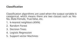 Classification
Classification algorithms are used when the output variable is
categorical, which means there are two classes such as Yes-
No, Male-Female, True-false, etc.
1. k-nearest neighbors (KNN)
2. Random Forest
3. Decision Trees
4. Logistic Regression
5. Support vector Machines
 