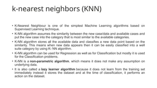 k-nearest neighbors (KNN)
• K-Nearest Neighbour is one of the simplest Machine Learning algorithms based on
Supervised Learning technique.
• K-NN algorithm assumes the similarity between the new case/data and available cases and
put the new case into the category that is most similar to the available categories.
• K-NN algorithm stores all the available data and classifies a new data point based on the
similarity. This means when new data appears then it can be easily classified into a well
suite category by using K- NN algorithm.
• K-NN algorithm can be used for Regression as well as for Classification but mostly it is used
for the Classification problems.
• K-NN is a non-parametric algorithm, which means it does not make any assumption on
underlying data.
• It is also called a lazy learner algorithm because it does not learn from the training set
immediately instead it stores the dataset and at the time of classification, it performs an
action on the dataset.
 