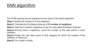 KNN algorithm
The K-NN working can be explained on the basis of the below algorithm:
Step-1: Select the number K of the neighbors
Step-2: Calculate the Euclidean distance of K number of neighbors
Step-3: Take the K nearest neighbors as per the calculated Euclidean distance.
Step-4: Among these k neighbors, count the number of the data points in each
category.
Step-5: Assign the new data points to that category for which the number of the
neighbor is maximum.
Step-6: Our model is ready.
 