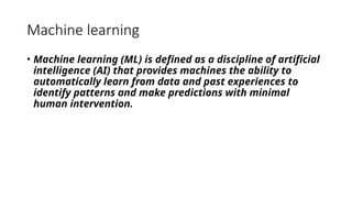 Machine learning
• Machine learning (ML) is defined as a discipline of artificial
intelligence (AI) that provides machines the ability to
automatically learn from data and past experiences to
identify patterns and make predictions with minimal
human intervention.
 