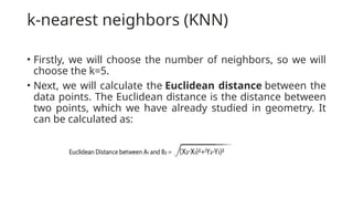 k-nearest neighbors (KNN)
• Firstly, we will choose the number of neighbors, so we will
choose the k=5.
• Next, we will calculate the Euclidean distance between the
data points. The Euclidean distance is the distance between
two points, which we have already studied in geometry. It
can be calculated as:
 