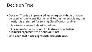 Decision Tree
• Decision Tree is a Supervised learning technique that can
be used for both classification and Regression problems, but
mostly it is preferred for solving Classification problems.
• It is a tree-structured classifier, where
• internal nodes represent the features of a dataset,
branches represent the decision rules
• and each leaf node represents the outcome.
 