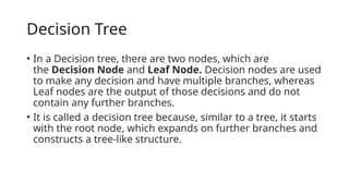 Decision Tree
• In a Decision tree, there are two nodes, which are
the Decision Node and Leaf Node. Decision nodes are used
to make any decision and have multiple branches, whereas
Leaf nodes are the output of those decisions and do not
contain any further branches.
• It is called a decision tree because, similar to a tree, it starts
with the root node, which expands on further branches and
constructs a tree-like structure.
 