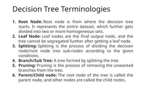 Decision Tree Terminologies
1. Root Node: Root node is from where the decision tree
starts. It represents the entire dataset, which further gets
divided into two or more homogeneous sets.
2. Leaf Node: Leaf nodes are the final output node, and the
tree cannot be segregated further after getting a leaf node.
3. Splitting: Splitting is the process of dividing the decision
node/root node into sub-nodes according to the given
conditions.
4. Branch/Sub Tree: A tree formed by splitting the tree.
5. Pruning: Pruning is the process of removing the unwanted
branches from the tree.
6. Parent/Child node: The root node of the tree is called the
parent node, and other nodes are called the child nodes.
 