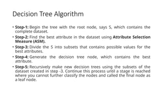 Decision Tree Algorithm
• Step-1: Begin the tree with the root node, says S, which contains the
complete dataset.
• Step-2: Find the best attribute in the dataset using Attribute Selection
Measure (ASM).
• Step-3: Divide the S into subsets that contains possible values for the
best attributes.
• Step-4: Generate the decision tree node, which contains the best
attribute.
• Step-5: Recursively make new decision trees using the subsets of the
dataset created in step -3. Continue this process until a stage is reached
where you cannot further classify the nodes and called the final node as
a leaf node.
 