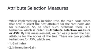 Attribute Selection Measures
• While implementing a Decision tree, the main issue arises
that how to select the best attribute for the root node and
for sub-nodes. So, to solve such problems there is a
technique which is called as Attribute selection measure
or ASM. By this measurement, we can easily select the best
attribute for the nodes of the tree. There are two popular
techniques for ASM, which are:
• 1. Gini Index
• 2. Information Gain
 