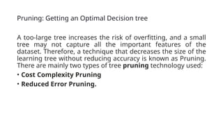 Pruning: Getting an Optimal Decision tree
A too-large tree increases the risk of overfitting, and a small
tree may not capture all the important features of the
dataset. Therefore, a technique that decreases the size of the
learning tree without reducing accuracy is known as Pruning.
There are mainly two types of tree pruning technology used:
• Cost Complexity Pruning
• Reduced Error Pruning.
 