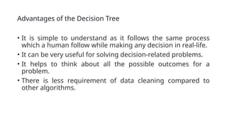 Advantages of the Decision Tree
• It is simple to understand as it follows the same process
which a human follow while making any decision in real-life.
• It can be very useful for solving decision-related problems.
• It helps to think about all the possible outcomes for a
problem.
• There is less requirement of data cleaning compared to
other algorithms.
 