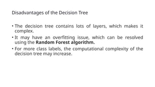 Disadvantages of the Decision Tree
• The decision tree contains lots of layers, which makes it
complex.
• It may have an overfitting issue, which can be resolved
using the Random Forest algorithm.
• For more class labels, the computational complexity of the
decision tree may increase.
 