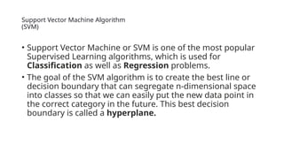 Support Vector Machine Algorithm
(SVM)
• Support Vector Machine or SVM is one of the most popular
Supervised Learning algorithms, which is used for
Classification as well as Regression problems.
• The goal of the SVM algorithm is to create the best line or
decision boundary that can segregate n-dimensional space
into classes so that we can easily put the new data point in
the correct category in the future. This best decision
boundary is called a hyperplane.
 