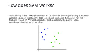 How does SVM works?
• The working of the SVM algorithm can be understood by using an example. Suppose
we have a dataset that has two tags (green and blue), and the dataset has two
features x1 and x2. We want a classifier that can classify the pair(x1, x2) of
coordinates in either green or blue.
 