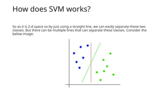 How does SVM works?
So as it is 2-d space so by just using a straight line, we can easily separate these two
classes. But there can be multiple lines that can separate these classes. Consider the
below image:
 
