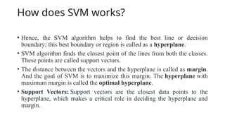 How does SVM works?
• Hence, the SVM algorithm helps to find the best line or decision
boundary; this best boundary or region is called as a hyperplane.
• SVM algorithm finds the closest point of the lines from both the classes.
These points are called support vectors.
• The distance between the vectors and the hyperplane is called as margin.
And the goal of SVM is to maximize this margin. The hyperplane with
maximum margin is called the optimal hyperplane.
• Support Vectors: Support vectors are the closest data points to the
hyperplane, which makes a critical role in deciding the hyperplane and
margin.
 