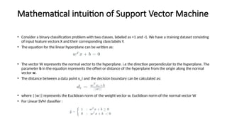 Mathematical intuition of Support Vector Machine
• Consider a binary classification problem with two classes, labeled as +1 and -1. We have a training dataset consisting
of input feature vectors X and their corresponding class labels Y.
• The equation for the linear hyperplane can be written as:
• The vector W represents the normal vector to the hyperplane. i.e the direction perpendicular to the hyperplane. The
parameter b in the equation represents the offset or distance of the hyperplane from the origin along the normal
vector w.
• The distance between a data point x_i and the decision boundary can be calculated as:
• where ||w|| represents the Euclidean norm of the weight vector w. Euclidean norm of the normal vector W
• For Linear SVM classifier :
 