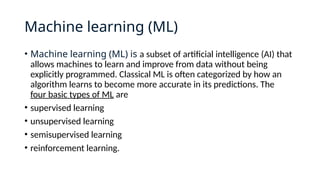 Machine learning (ML)
• Machine learning (ML) is a subset of artificial intelligence (AI) that
allows machines to learn and improve from data without being
explicitly programmed. Classical ML is often categorized by how an
algorithm learns to become more accurate in its predictions. The
four basic types of ML are
• supervised learning
• unsupervised learning
• semisupervised learning
• reinforcement learning.
 