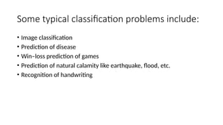 Some typical classification problems include:
• Image classification
• Prediction of disease
• Win–loss prediction of games
• Prediction of natural calamity like earthquake, flood, etc.
• Recognition of handwriting
 