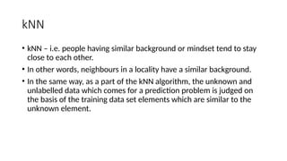 kNN
• kNN – i.e. people having similar background or mindset tend to stay
close to each other.
• In other words, neighbours in a locality have a similar background.
• In the same way, as a part of the kNN algorithm, the unknown and
unlabelled data which comes for a prediction problem is judged on
the basis of the training data set elements which are similar to the
unknown element.
 