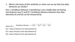 1. What is the basis of this similarity or when can we say that two data
elements are similar?
Ans 1. Euclidean Distance: Considering a very simple data set having
two features (say f1 and f2 ), Euclidean distance between two data
elements d1 and d2 can be measured by
where f11 = value of feature f1 for data element d1
f12 = value of feature f1 for data element d1
f21= value of feature f2 for data element d2
f22= value of feature f2 for data element d2
 