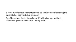 2. How many similar elements should be considered for deciding the
class label of each test data element?
Ans: The answer lies in the value of ‘k’ which is a user-defined
parameter given as an input to the algorithm.
 