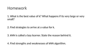 Homework
1. What is the best value of k? What happens if its very large or very
small?
2. Find strategies to arrive at a value for k.
3. kNN is called a lazy learner. State the reason behind it.
4. Find strengths and weaknesses of kNN algorithm.
 