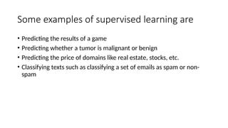 Some examples of supervised learning are
• Predicting the results of a game
• Predicting whether a tumor is malignant or benign
• Predicting the price of domains like real estate, stocks, etc.
• Classifying texts such as classifying a set of emails as spam or non-
spam
 