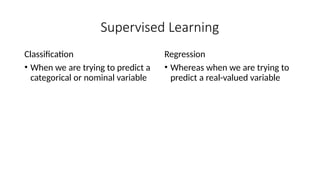Supervised Learning
Classification
• When we are trying to predict a
categorical or nominal variable
Regression
• Whereas when we are trying to
predict a real-valued variable
 