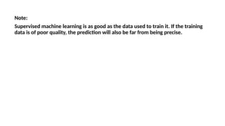 Note:
Supervised machine learning is as good as the data used to train it. If the training
data is of poor quality, the prediction will also be far from being precise.
 