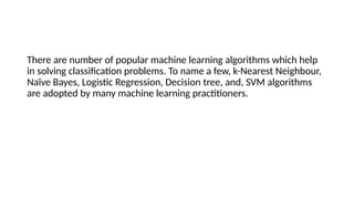 There are number of popular machine learning algorithms which help
in solving classification problems. To name a few, k-Nearest Neighbour,
Naïve Bayes, Logistic Regression, Decision tree, and, SVM algorithms
are adopted by many machine learning practitioners.
 