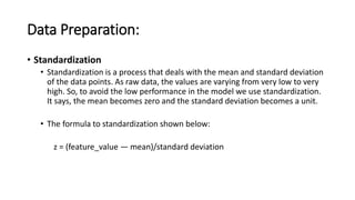 Data Preparation:
• Standardization
• Standardization is a process that deals with the mean and standard deviation
of the data points. As raw data, the values are varying from very low to very
high. So, to avoid the low performance in the model we use standardization.
It says, the mean becomes zero and the standard deviation becomes a unit.
• The formula to standardization shown below:
z = (feature_value — mean)/standard deviation
 