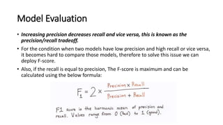 Model Evaluation
• Increasing precision decreases recall and vice versa, this is known as the
precision/recall tradeoff.
• For the condition when two models have low precision and high recall or vice versa,
it becomes hard to compare those models, therefore to solve this issue we can
deploy F-score.
• Also, if the recall is equal to precision, The F-score is maximum and can be
calculated using the below formula:
 