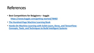 References
• Best Competitions for Beiggienrs – kaggle
https://www.kaggle.com/getting-started/78482
• The Hundred-Page Machine Learning Book
• Hands-On Machine Learning with Scikit-Learn, Keras, and TensorFlow:
Concepts, Tools, and Techniques to Build Intelligent Systems
 