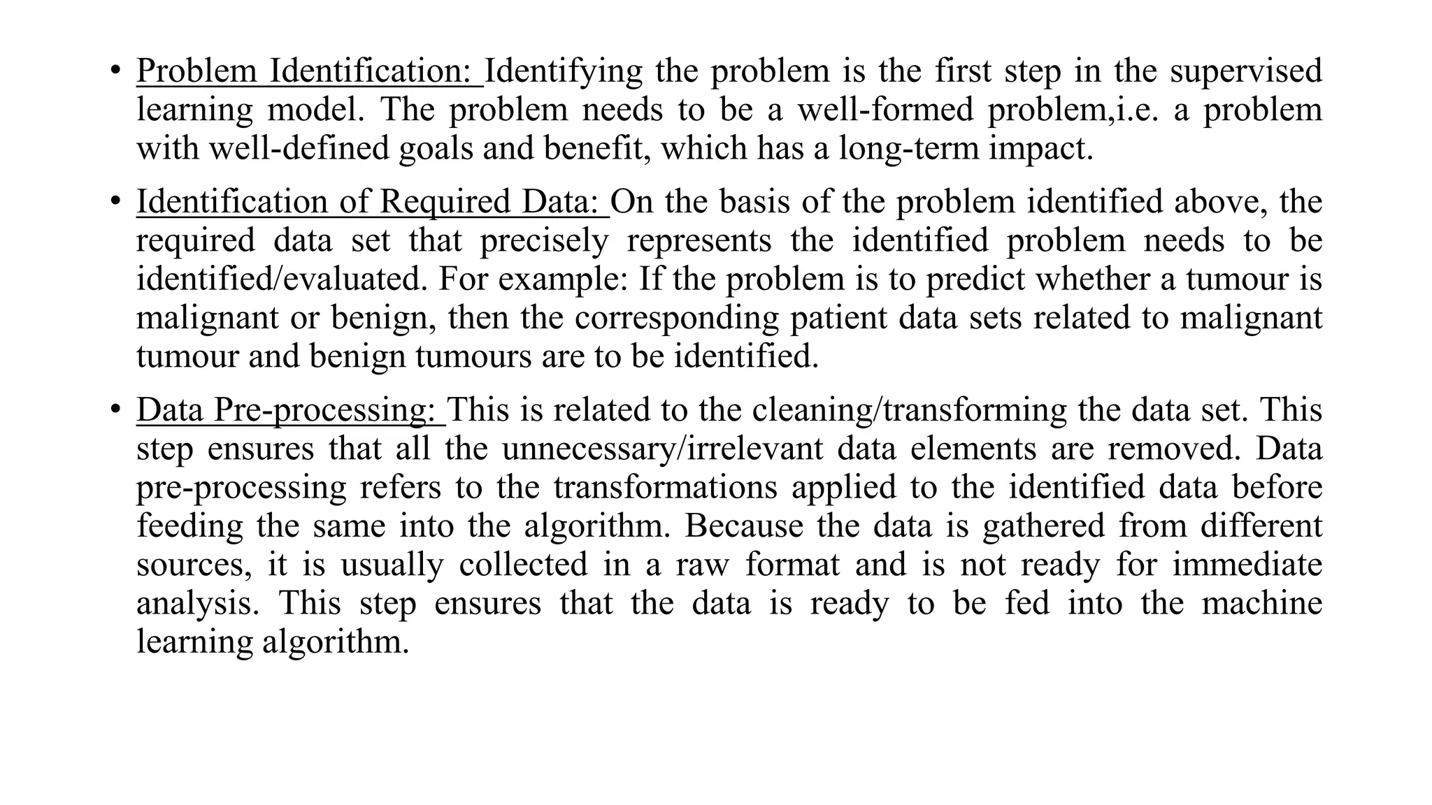 • Problem Identification: Identifying the problem is the first step in the supervised
learning model. The problem needs to be a well-formed problem,i.e. a problem
with well-defined goals and benefit, which has a long-term impact.
• Identification of Required Data: On the basis of the problem identified above, the
required data set that precisely represents the identified problem needs to be
identified/evaluated. For example: If the problem is to predict whether a tumour is
malignant or benign, then the corresponding patient data sets related to malignant
tumour and benign tumours are to be identified.
• Data Pre-processing: This is related to the cleaning/transforming the data set. This
step ensures that all the unnecessary/irrelevant data elements are removed. Data
pre-processing refers to the transformations applied to the identified data before
feeding the same into the algorithm. Because the data is gathered from different
sources, it is usually collected in a raw format and is not ready for immediate
analysis. This step ensures that the data is ready to be fed into the machine
learning algorithm.
 