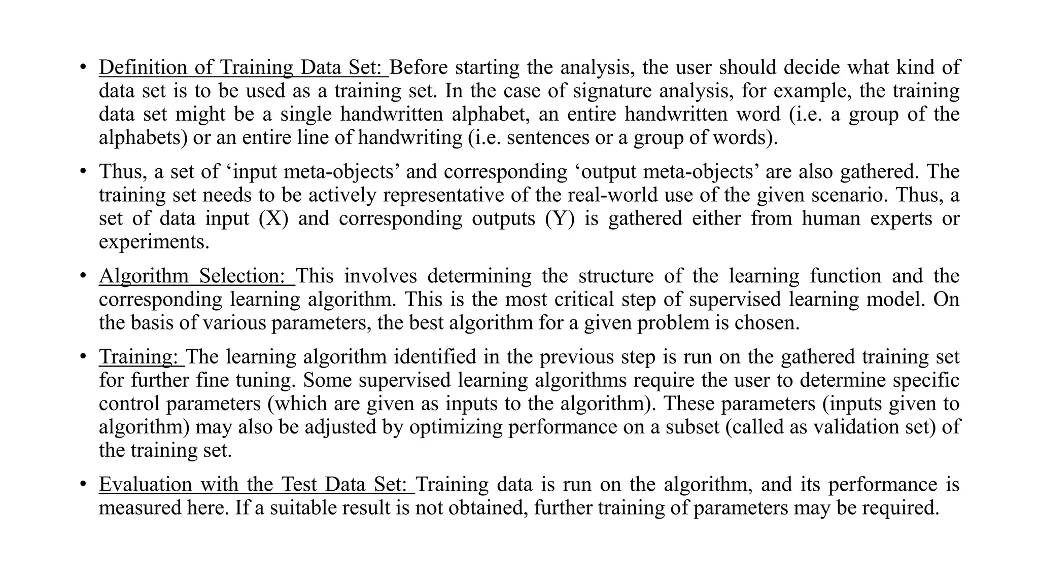 • Definition of Training Data Set: Before starting the analysis, the user should decide what kind of
data set is to be used as a training set. In the case of signature analysis, for example, the training
data set might be a single handwritten alphabet, an entire handwritten word (i.e. a group of the
alphabets) or an entire line of handwriting (i.e. sentences or a group of words).
• Thus, a set of ‘input meta-objects’ and corresponding ‘output meta-objects’ are also gathered. The
training set needs to be actively representative of the real-world use of the given scenario. Thus, a
set of data input (X) and corresponding outputs (Y) is gathered either from human experts or
experiments.
• Algorithm Selection: This involves determining the structure of the learning function and the
corresponding learning algorithm. This is the most critical step of supervised learning model. On
the basis of various parameters, the best algorithm for a given problem is chosen.
• Training: The learning algorithm identified in the previous step is run on the gathered training set
for further fine tuning. Some supervised learning algorithms require the user to determine specific
control parameters (which are given as inputs to the algorithm). These parameters (inputs given to
algorithm) may also be adjusted by optimizing performance on a subset (called as validation set) of
the training set.
• Evaluation with the Test Data Set: Training data is run on the algorithm, and its performance is
measured here. If a suitable result is not obtained, further training of parameters may be required.
 