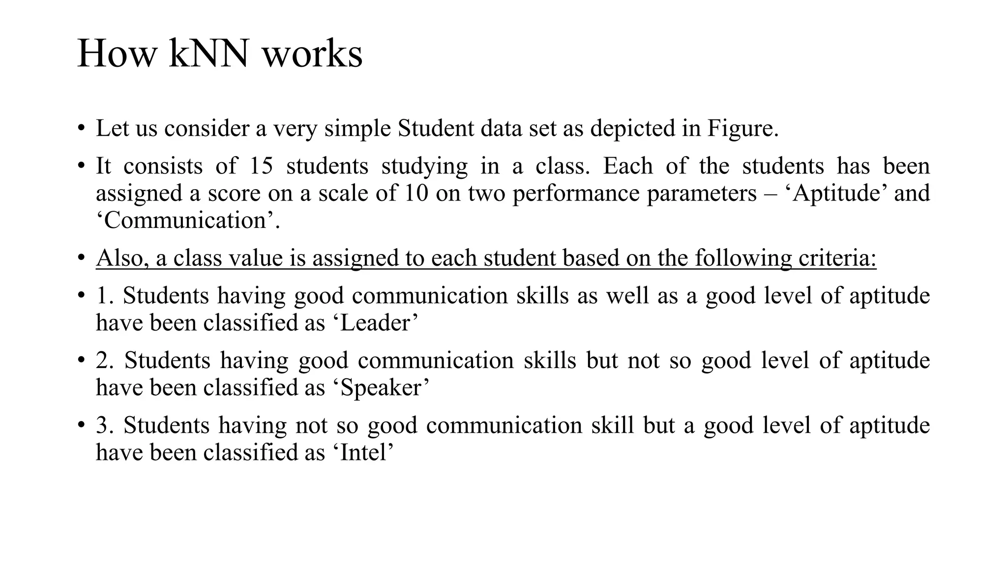 How kNN works
• Let us consider a very simple Student data set as depicted in Figure.
• It consists of 15 students studying in a class. Each of the students has been
assigned a score on a scale of 10 on two performance parameters – ‘Aptitude’ and
‘Communication’.
• Also, a class value is assigned to each student based on the following criteria:
• 1. Students having good communication skills as well as a good level of aptitude
have been classified as ‘Leader’
• 2. Students having good communication skills but not so good level of aptitude
have been classified as ‘Speaker’
• 3. Students having not so good communication skill but a good level of aptitude
have been classified as ‘Intel’
 