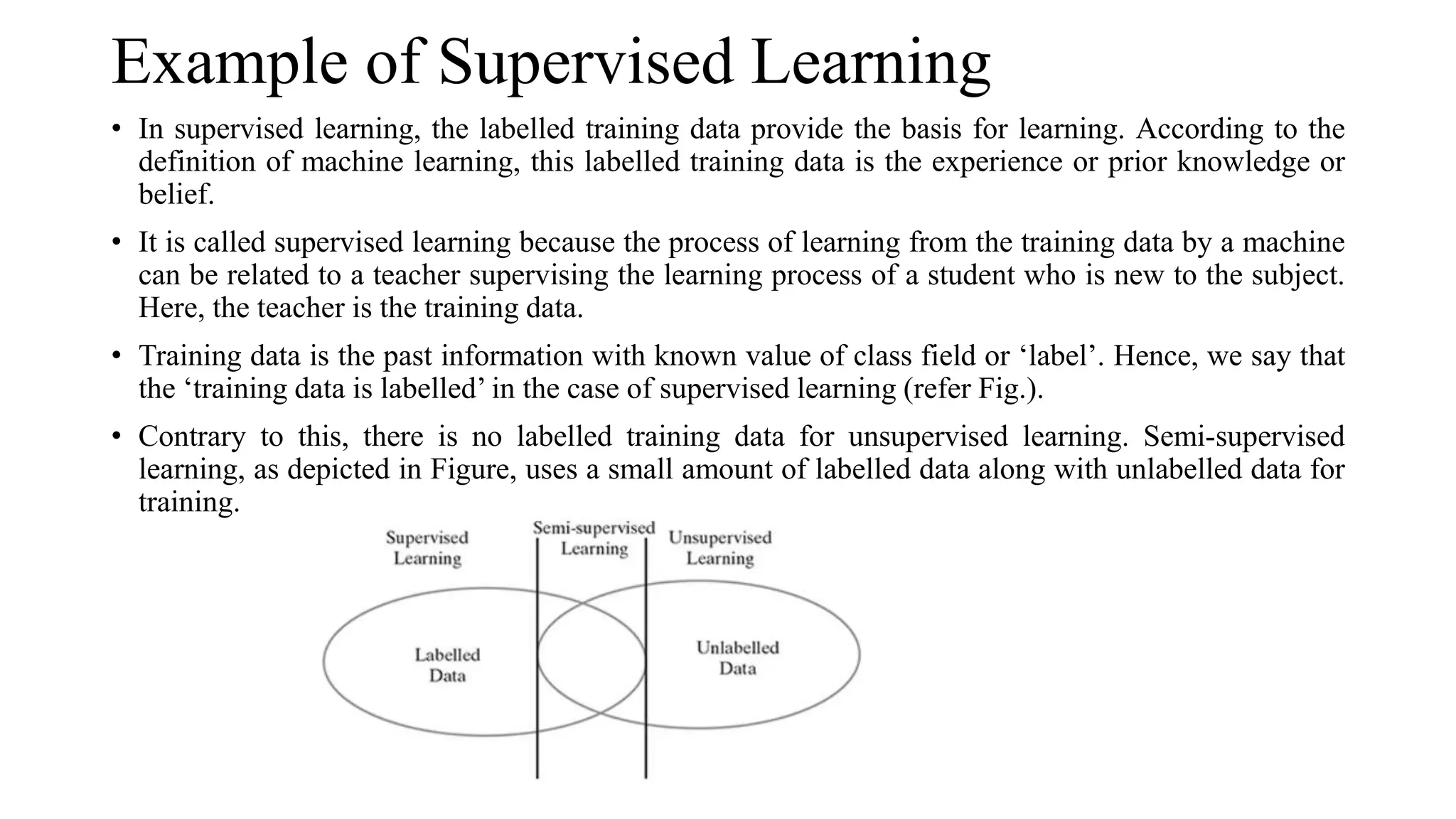 Example of Supervised Learning
• In supervised learning, the labelled training data provide the basis for learning. According to the
definition of machine learning, this labelled training data is the experience or prior knowledge or
belief.
• It is called supervised learning because the process of learning from the training data by a machine
can be related to a teacher supervising the learning process of a student who is new to the subject.
Here, the teacher is the training data.
• Training data is the past information with known value of class field or ‘label’. Hence, we say that
the ‘training data is labelled’ in the case of supervised learning (refer Fig.).
• Contrary to this, there is no labelled training data for unsupervised learning. Semi-supervised
learning, as depicted in Figure, uses a small amount of labelled data along with unlabelled data for
training.
 