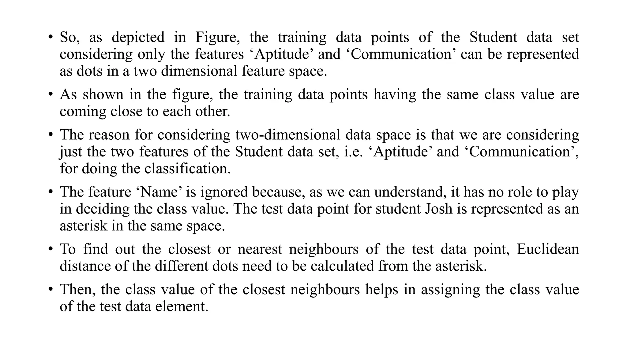• So, as depicted in Figure, the training data points of the Student data set
considering only the features ‘Aptitude’ and ‘Communication’ can be represented
as dots in a two dimensional feature space.
• As shown in the figure, the training data points having the same class value are
coming close to each other.
• The reason for considering two-dimensional data space is that we are considering
just the two features of the Student data set, i.e. ‘Aptitude’ and ‘Communication’,
for doing the classification.
• The feature ‘Name’ is ignored because, as we can understand, it has no role to play
in deciding the class value. The test data point for student Josh is represented as an
asterisk in the same space.
• To find out the closest or nearest neighbours of the test data point, Euclidean
distance of the different dots need to be calculated from the asterisk.
• Then, the class value of the closest neighbours helps in assigning the class value
of the test data element.
 