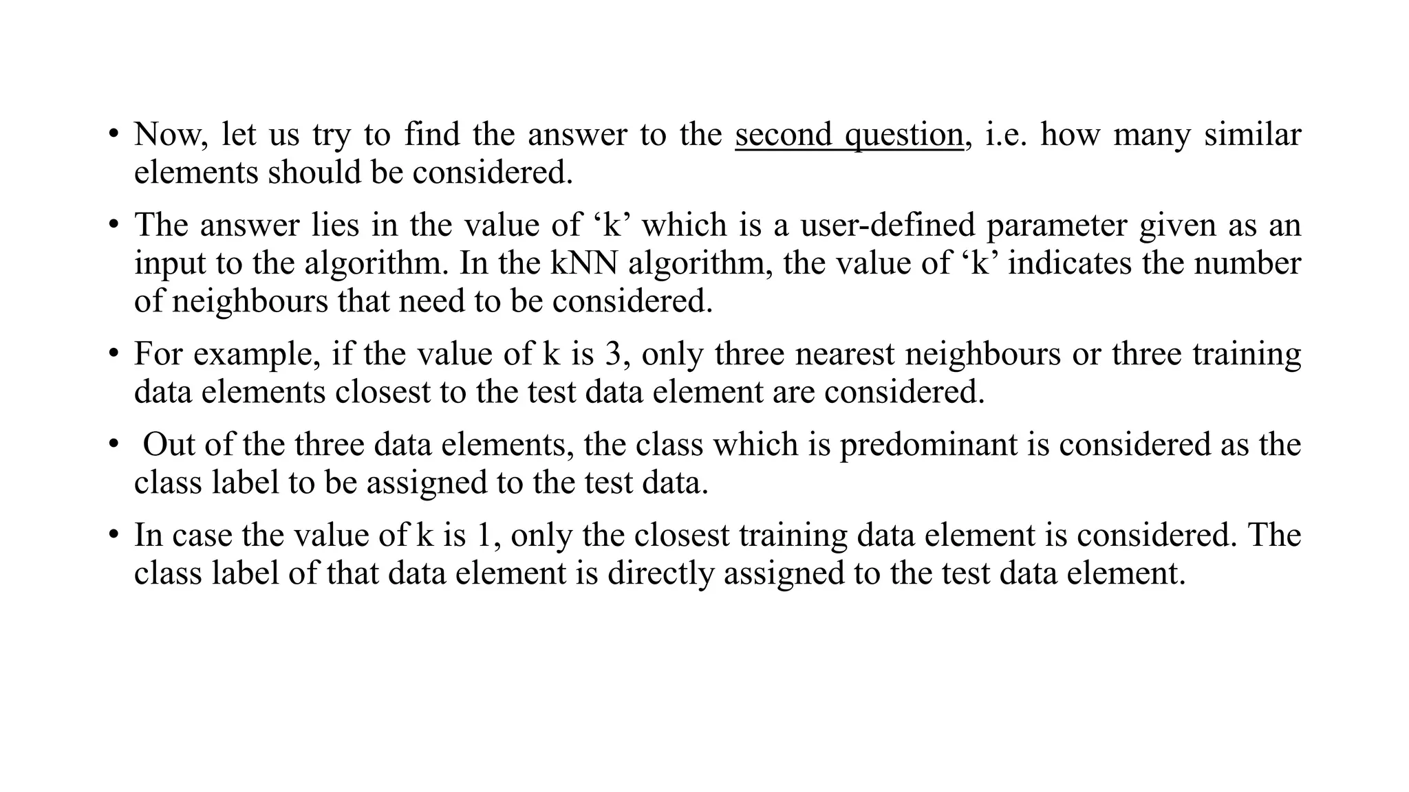 • Now, let us try to find the answer to the second question, i.e. how many similar
elements should be considered.
• The answer lies in the value of ‘k’ which is a user-defined parameter given as an
input to the algorithm. In the kNN algorithm, the value of ‘k’ indicates the number
of neighbours that need to be considered.
• For example, if the value of k is 3, only three nearest neighbours or three training
data elements closest to the test data element are considered.
• Out of the three data elements, the class which is predominant is considered as the
class label to be assigned to the test data.
• In case the value of k is 1, only the closest training data element is considered. The
class label of that data element is directly assigned to the test data element.
 