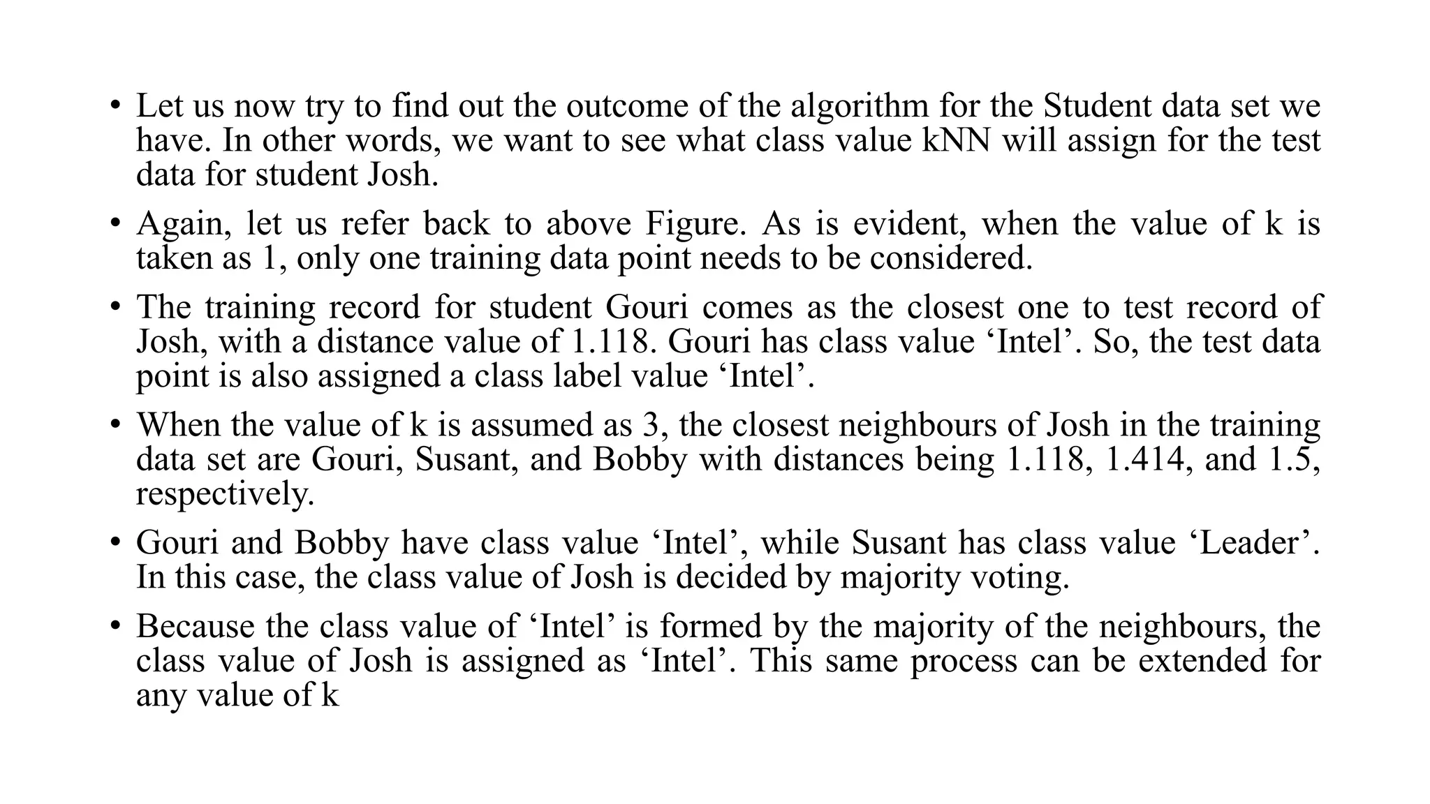 • Let us now try to find out the outcome of the algorithm for the Student data set we
have. In other words, we want to see what class value kNN will assign for the test
data for student Josh.
• Again, let us refer back to above Figure. As is evident, when the value of k is
taken as 1, only one training data point needs to be considered.
• The training record for student Gouri comes as the closest one to test record of
Josh, with a distance value of 1.118. Gouri has class value ‘Intel’. So, the test data
point is also assigned a class label value ‘Intel’.
• When the value of k is assumed as 3, the closest neighbours of Josh in the training
data set are Gouri, Susant, and Bobby with distances being 1.118, 1.414, and 1.5,
respectively.
• Gouri and Bobby have class value ‘Intel’, while Susant has class value ‘Leader’.
In this case, the class value of Josh is decided by majority voting.
• Because the class value of ‘Intel’ is formed by the majority of the neighbours, the
class value of Josh is assigned as ‘Intel’. This same process can be extended for
any value of k
 