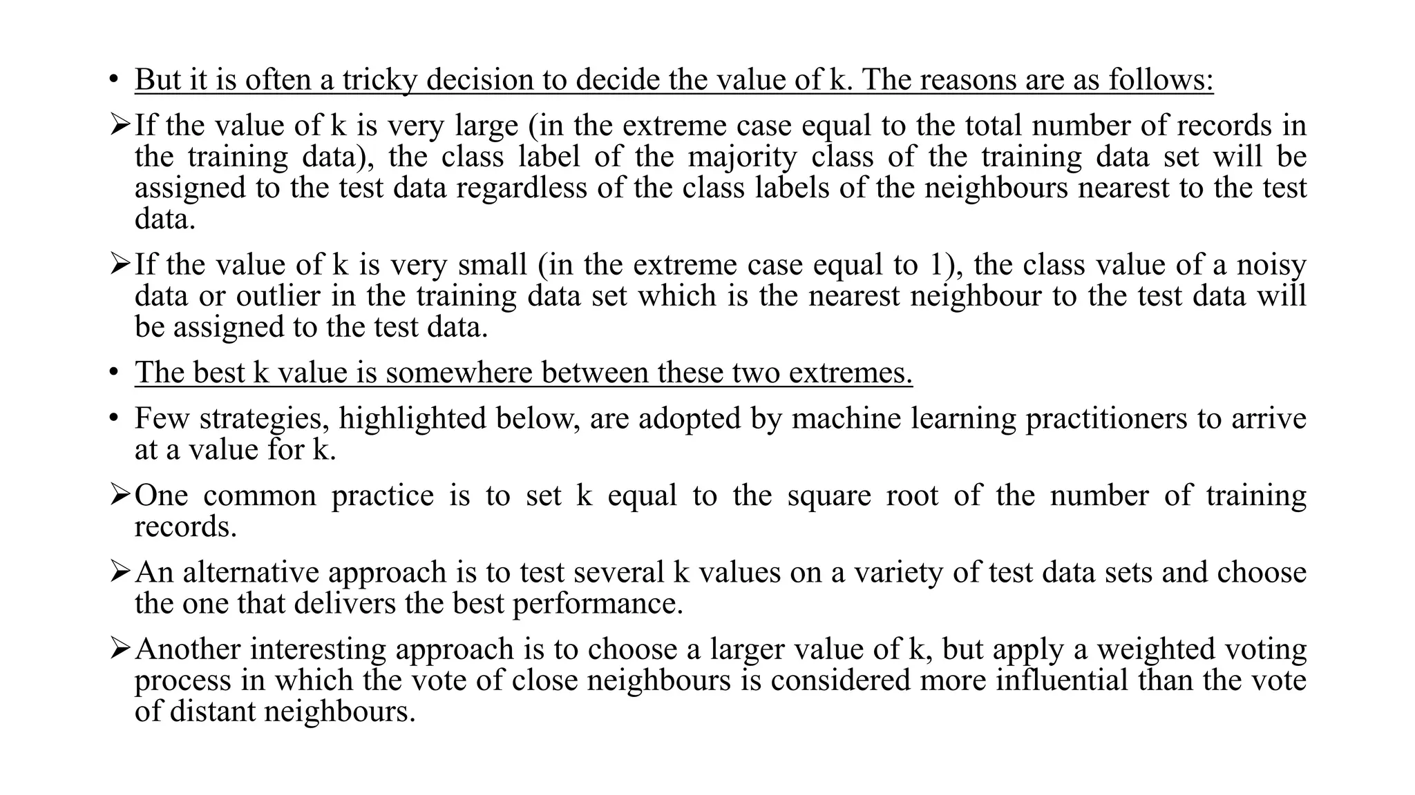• But it is often a tricky decision to decide the value of k. The reasons are as follows:
If the value of k is very large (in the extreme case equal to the total number of records in
the training data), the class label of the majority class of the training data set will be
assigned to the test data regardless of the class labels of the neighbours nearest to the test
data.
If the value of k is very small (in the extreme case equal to 1), the class value of a noisy
data or outlier in the training data set which is the nearest neighbour to the test data will
be assigned to the test data.
• The best k value is somewhere between these two extremes.
• Few strategies, highlighted below, are adopted by machine learning practitioners to arrive
at a value for k.
One common practice is to set k equal to the square root of the number of training
records.
An alternative approach is to test several k values on a variety of test data sets and choose
the one that delivers the best performance.
Another interesting approach is to choose a larger value of k, but apply a weighted voting
process in which the vote of close neighbours is considered more influential than the vote
of distant neighbours.
 