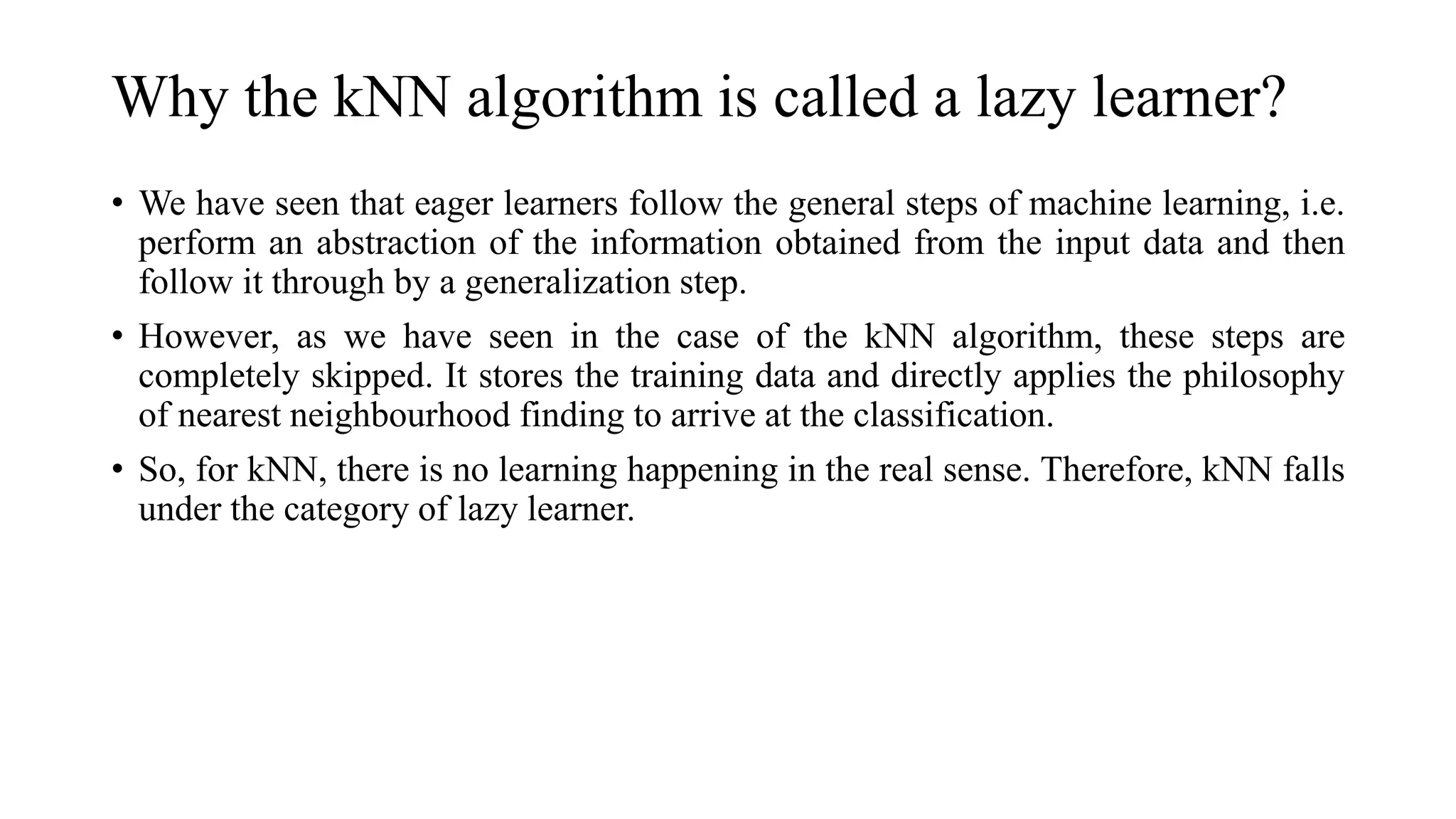 Why the kNN algorithm is called a lazy learner?
• We have seen that eager learners follow the general steps of machine learning, i.e.
perform an abstraction of the information obtained from the input data and then
follow it through by a generalization step.
• However, as we have seen in the case of the kNN algorithm, these steps are
completely skipped. It stores the training data and directly applies the philosophy
of nearest neighbourhood finding to arrive at the classification.
• So, for kNN, there is no learning happening in the real sense. Therefore, kNN falls
under the category of lazy learner.
 