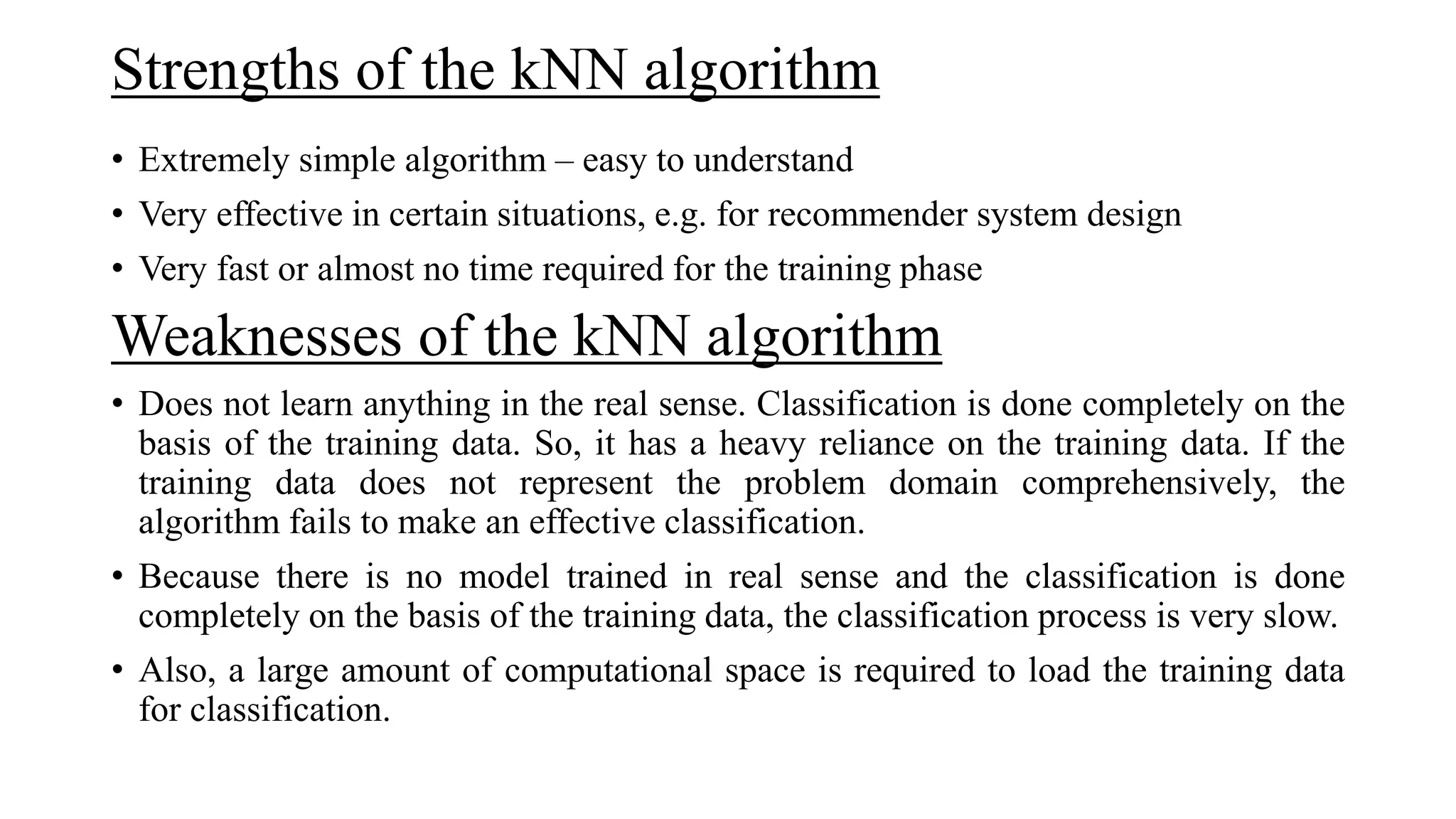 Strengths of the kNN algorithm
• Extremely simple algorithm – easy to understand
• Very effective in certain situations, e.g. for recommender system design
• Very fast or almost no time required for the training phase
Weaknesses of the kNN algorithm
• Does not learn anything in the real sense. Classification is done completely on the
basis of the training data. So, it has a heavy reliance on the training data. If the
training data does not represent the problem domain comprehensively, the
algorithm fails to make an effective classification.
• Because there is no model trained in real sense and the classification is done
completely on the basis of the training data, the classification process is very slow.
• Also, a large amount of computational space is required to load the training data
for classification.
 