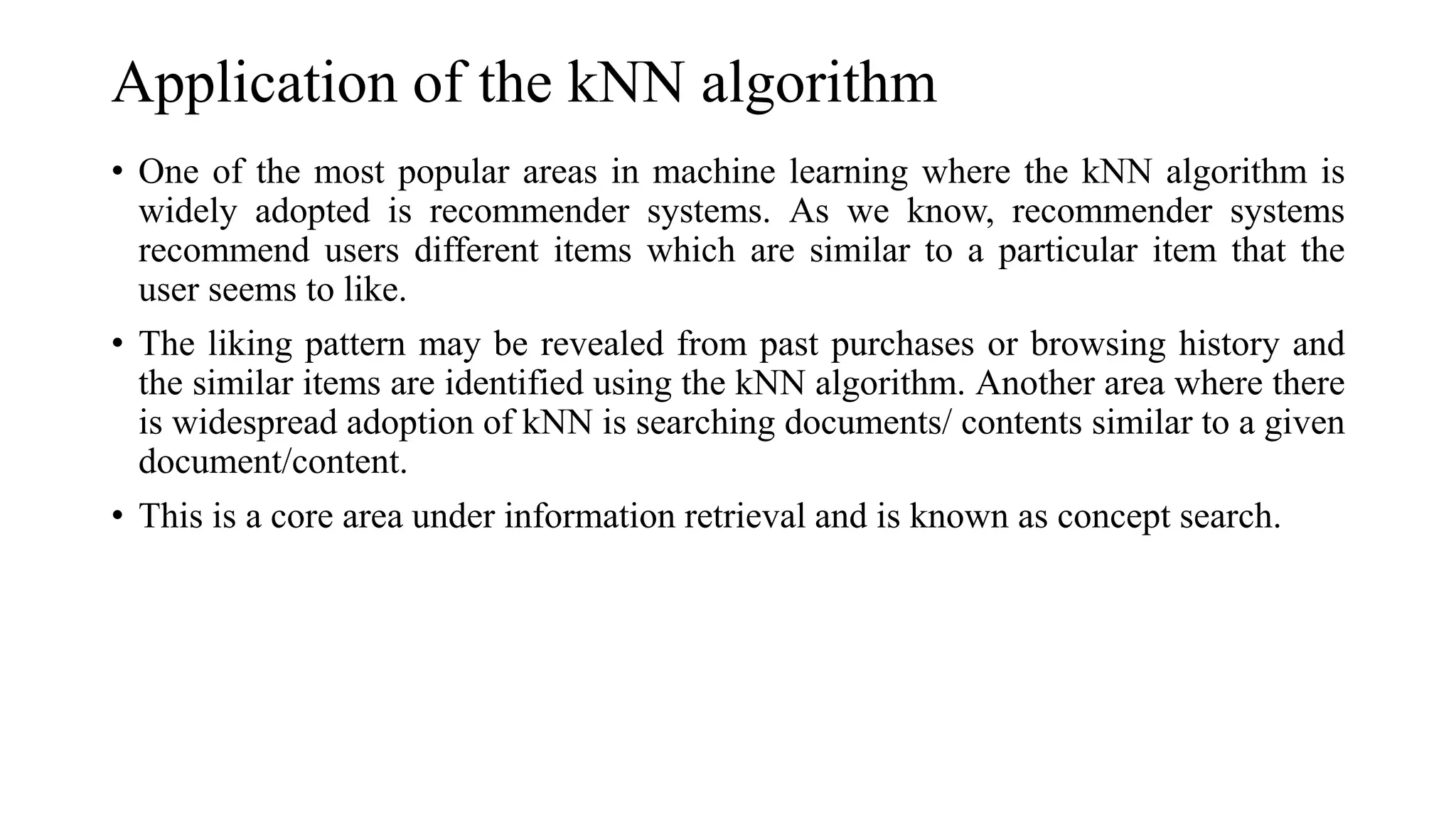 Application of the kNN algorithm
• One of the most popular areas in machine learning where the kNN algorithm is
widely adopted is recommender systems. As we know, recommender systems
recommend users different items which are similar to a particular item that the
user seems to like.
• The liking pattern may be revealed from past purchases or browsing history and
the similar items are identified using the kNN algorithm. Another area where there
is widespread adoption of kNN is searching documents/ contents similar to a given
document/content.
• This is a core area under information retrieval and is known as concept search.
 