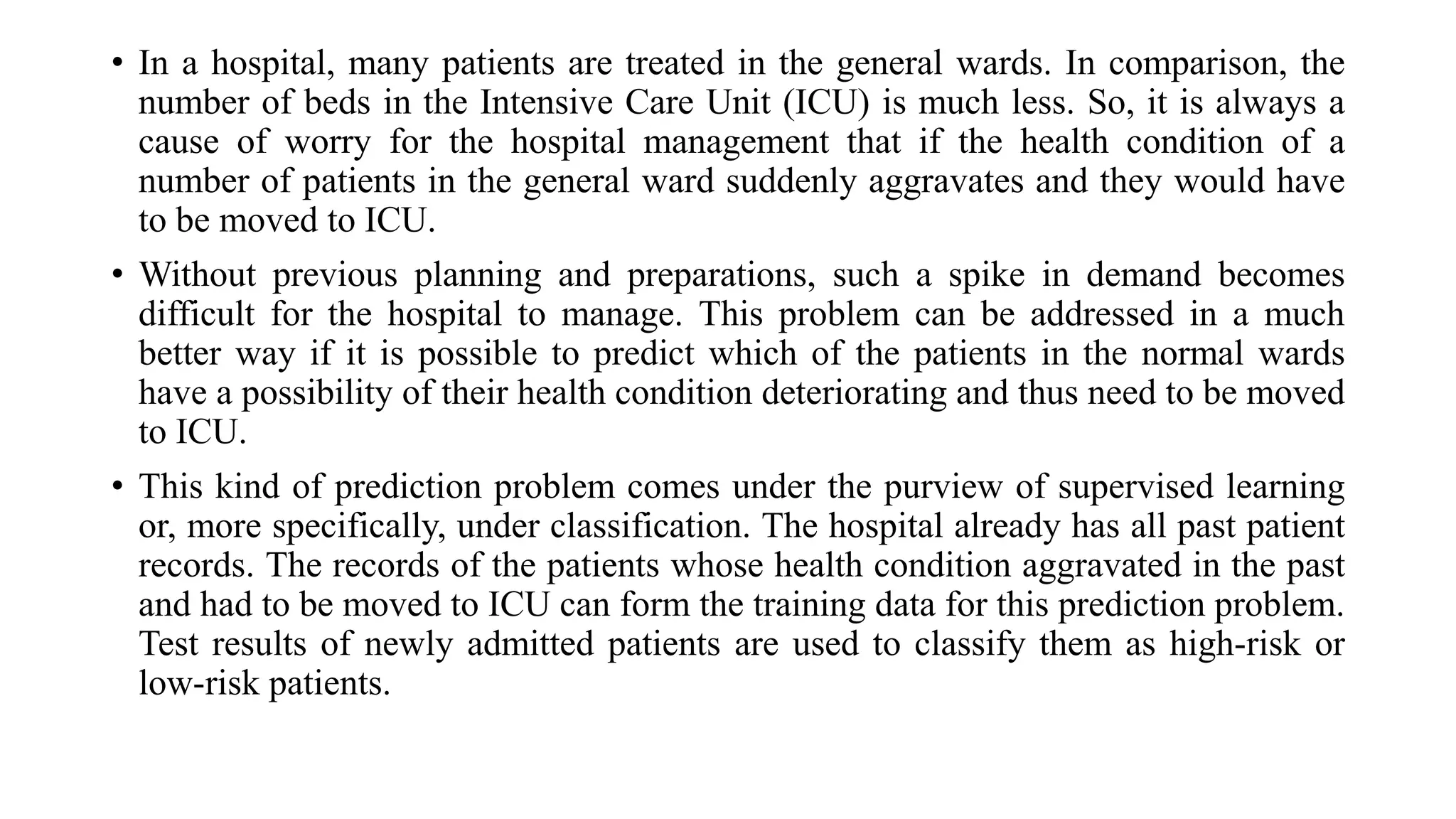 • In a hospital, many patients are treated in the general wards. In comparison, the
number of beds in the Intensive Care Unit (ICU) is much less. So, it is always a
cause of worry for the hospital management that if the health condition of a
number of patients in the general ward suddenly aggravates and they would have
to be moved to ICU.
• Without previous planning and preparations, such a spike in demand becomes
difficult for the hospital to manage. This problem can be addressed in a much
better way if it is possible to predict which of the patients in the normal wards
have a possibility of their health condition deteriorating and thus need to be moved
to ICU.
• This kind of prediction problem comes under the purview of supervised learning
or, more specifically, under classification. The hospital already has all past patient
records. The records of the patients whose health condition aggravated in the past
and had to be moved to ICU can form the training data for this prediction problem.
Test results of newly admitted patients are used to classify them as high-risk or
low-risk patients.
 