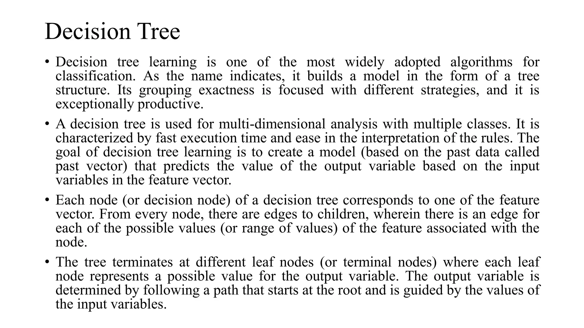 Decision Tree
• Decision tree learning is one of the most widely adopted algorithms for
classification. As the name indicates, it builds a model in the form of a tree
structure. Its grouping exactness is focused with different strategies, and it is
exceptionally productive.
• A decision tree is used for multi-dimensional analysis with multiple classes. It is
characterized by fast execution time and ease in the interpretation of the rules. The
goal of decision tree learning is to create a model (based on the past data called
past vector) that predicts the value of the output variable based on the input
variables in the feature vector.
• Each node (or decision node) of a decision tree corresponds to one of the feature
vector. From every node, there are edges to children, wherein there is an edge for
each of the possible values (or range of values) of the feature associated with the
node.
• The tree terminates at different leaf nodes (or terminal nodes) where each leaf
node represents a possible value for the output variable. The output variable is
determined by following a path that starts at the root and is guided by the values of
the input variables.
 